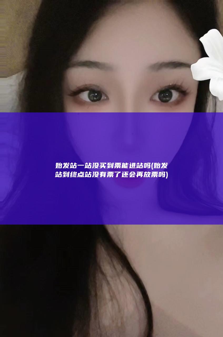 始发站一站没买到票能进站吗 (始发站到终点站没有票了还会再放票吗)