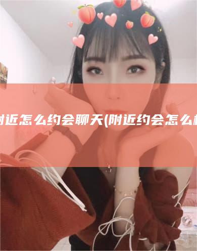 附近怎么约会聊天 (附近约会怎么样)