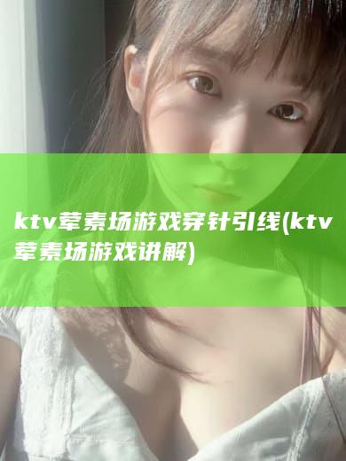 ktv荤素场游戏穿针引线 (ktv荤素场游戏讲解)