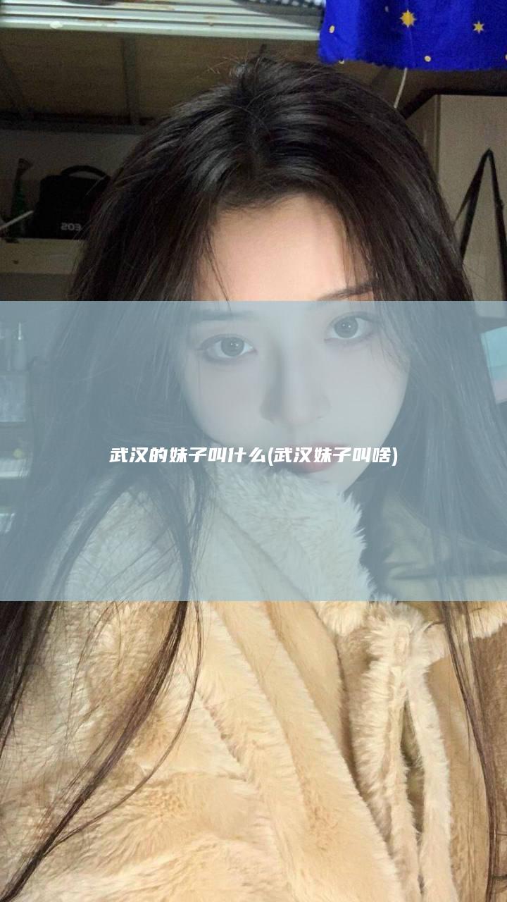 武汉的妹子叫什么 (武汉妹子叫啥)