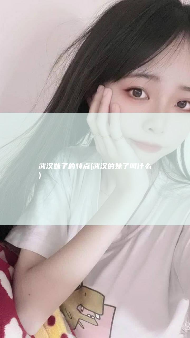 武汉妹子的特点 (武汉的妹子叫什么)